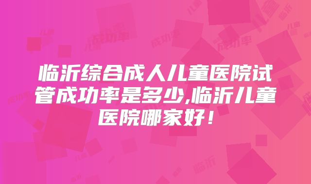 临沂综合成人儿童医院试管成功率是多少,临沂儿童医院哪家好！