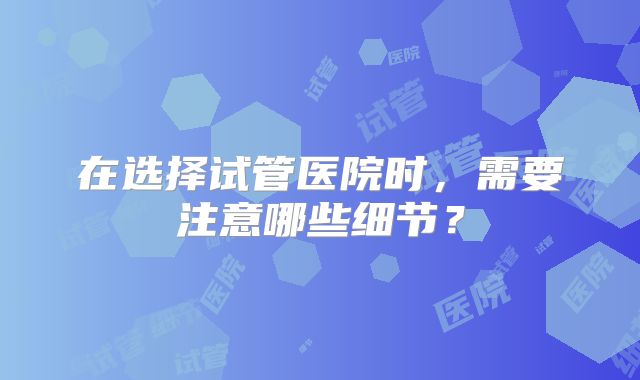 在选择试管医院时,需要注意哪些细节?