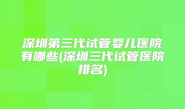 深圳第三代试管婴儿医院有哪些(深圳三代试管医院排名)