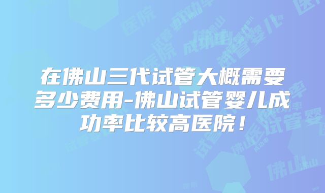 在佛山三代试管大概需要多少费用-佛山试管婴儿成功率比较高医院!