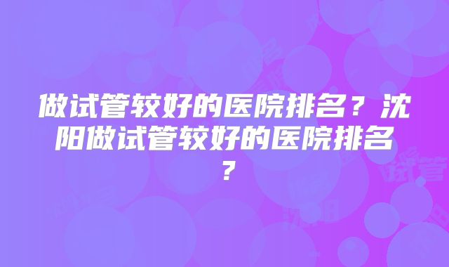 做试管较好的医院排名？沈阳做试管较好的医院排名？