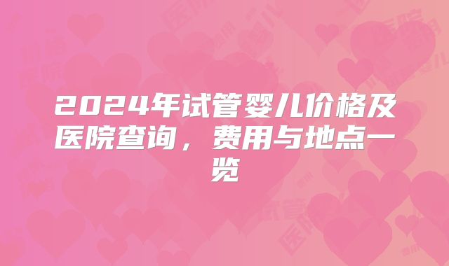 2024年试管婴儿价格及医院查询,费用与地点一览