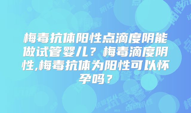 梅毒抗体阳性点滴度阴能做试管婴儿?梅毒滴度阴性,梅毒抗体为阳性可以怀孕吗?