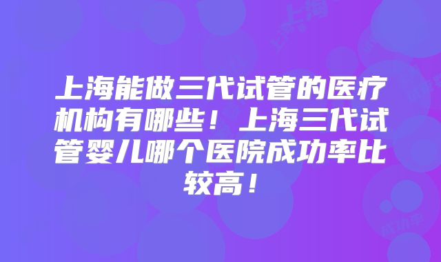 上海能做三代试管的医疗机构有哪些！上海三代试管婴儿哪个医院成功率比较高！