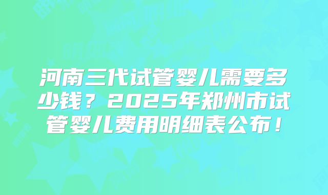 河南三代试管婴儿需要多少钱？2025年郑州市试管婴儿费用明细表公布！