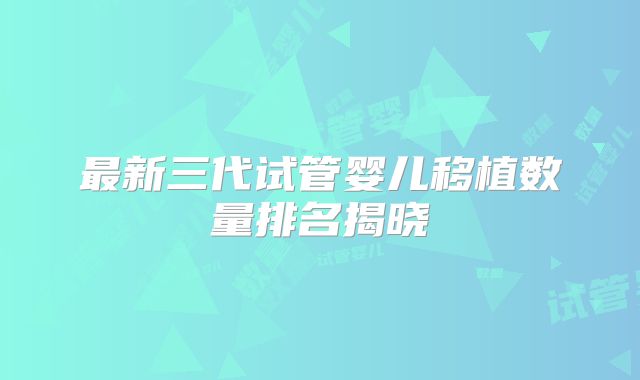 最新三代试管婴儿移植数量排名揭晓