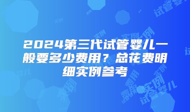 2024第三代试管婴儿一般要多少费用?总花费明细实例参考