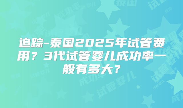 追踪-泰国2025年试管费用？3代试管婴儿成功率一般有多大？