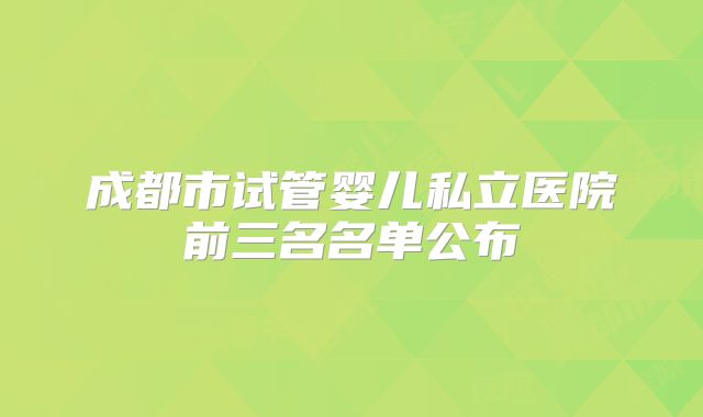 成都市试管婴儿私立医院前三名名单公布