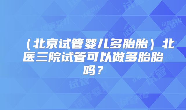 （北京试管婴儿多胎胎）北医三院试管可以做多胎胎吗？