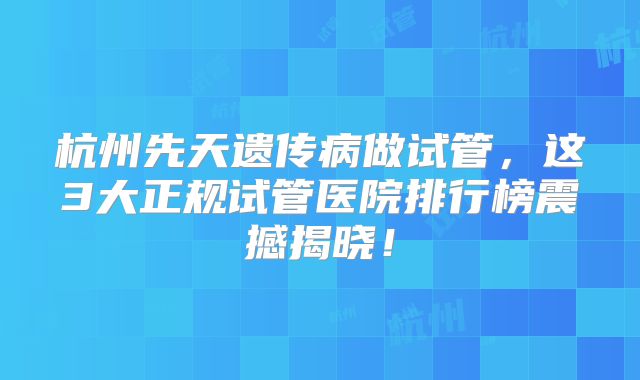 杭州先天遗传病做试管,这3大正规试管医院排行榜震撼揭晓!