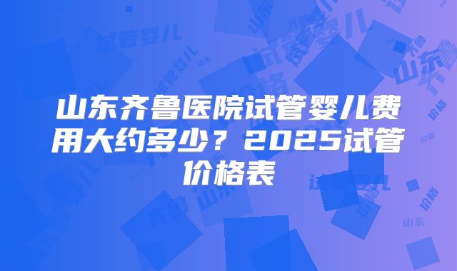 山东齐鲁医院试管婴儿费用大约多少?2025试管价格表