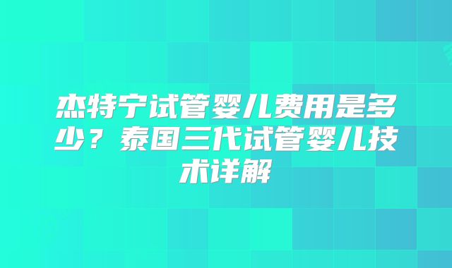 杰特宁试管婴儿费用是多少？泰国三代试管婴儿技术详解