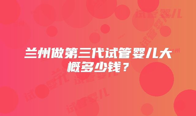 兰州做第三代试管婴儿大概多少钱?