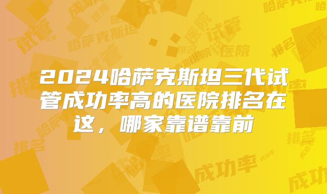 2024哈萨克斯坦三代试管成功率高的医院排名在这,哪家靠谱靠前