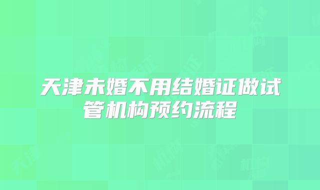 天津未婚不用结婚证做试管机构预约流程