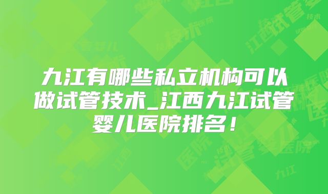 九江有哪些私立机构可以做试管技术_江西九江试管婴儿医院排名！