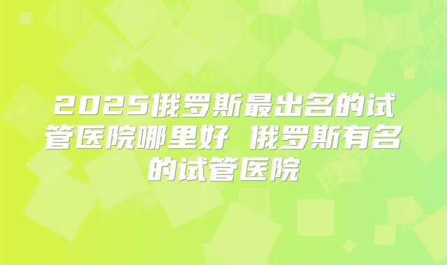 2025俄罗斯最出名的试管医院哪里好 俄罗斯有名的试管医院