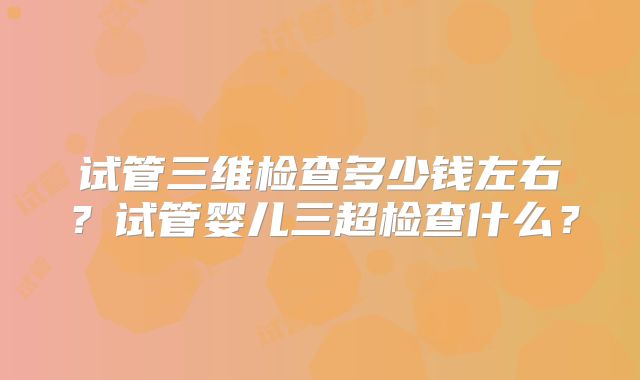 试管三维检查多少钱左右？试管婴儿三超检查什么？