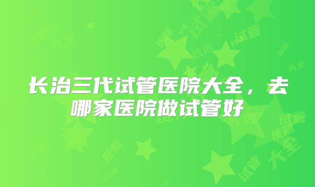 长治三代试管医院大全,去哪家医院做试管好