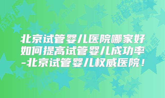 北京试管婴儿医院哪家好如何提高试管婴儿成功率-北京试管婴儿权威医院！