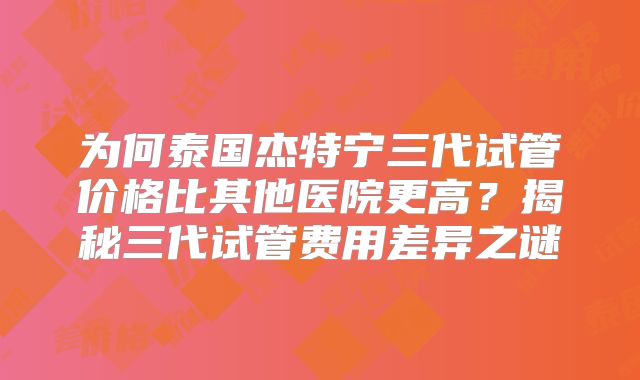 为何泰国杰特宁三代试管价格比其他医院更高?揭秘三代试管费用差异之谜
