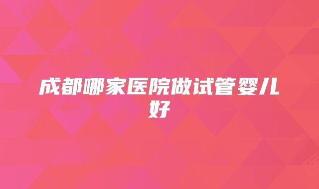 成都哪家医院做试管婴儿好