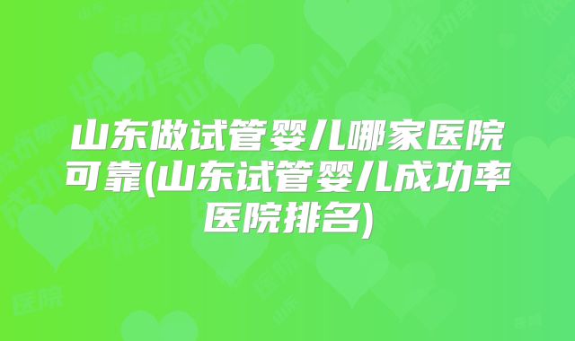 山东做试管婴儿哪家医院可靠(山东试管婴儿成功率医院排名)