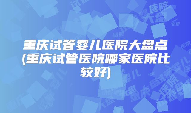 重庆试管婴儿医院大盘点(重庆试管医院哪家医院比较好)