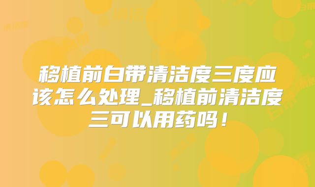 移植前白带清洁度三度应该怎么处理_移植前清洁度三可以用药吗!