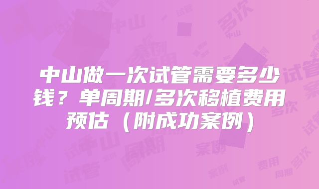 中山做一次试管需要多少钱？单周期/多次移植费用预估（附成功案例）