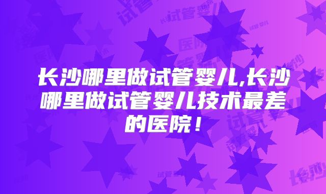 长沙哪里做试管婴儿,长沙哪里做试管婴儿技术最差的医院!