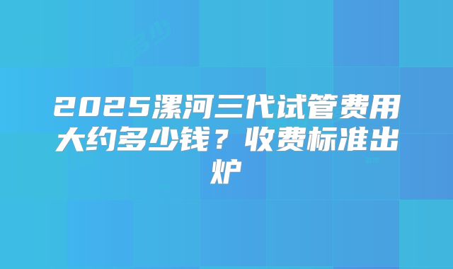 2025漯河三代试管费用大约多少钱？收费标准出炉