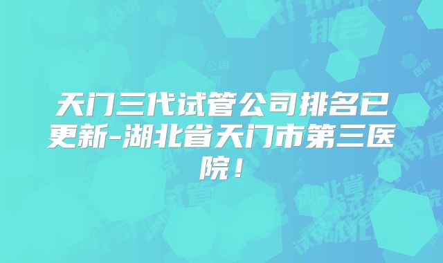 天门三代试管公司排名已更新-湖北省天门市第三医院!