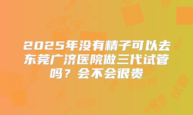 2025年没有精子可以去东莞广济医院做三代试管吗？会不会很贵