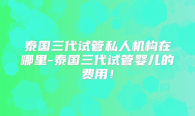 泰国三代试管私人机构在哪里-泰国三代试管婴儿的费用！