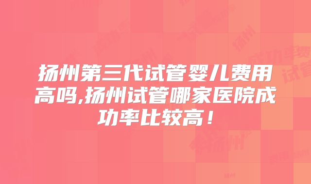 扬州第三代试管婴儿费用高吗,扬州试管哪家医院成功率比较高!
