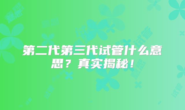 第二代第三代试管什么意思？真实揭秘！