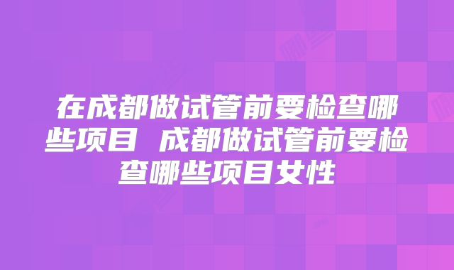 在成都做试管前要检查哪些项目 成都做试管前要检查哪些项目女性
