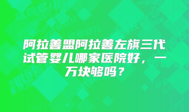 阿拉善盟阿拉善左旗三代试管婴儿哪家医院好,一万块够吗?
