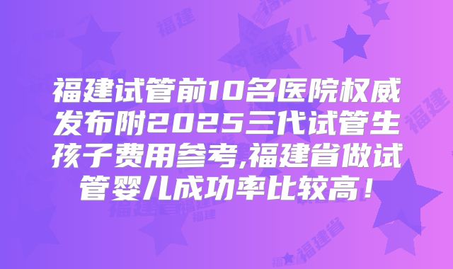 福建试管前10名医院权威发布附2025三代试管生孩子费用参考,福建省做试管婴儿成功率比较高！