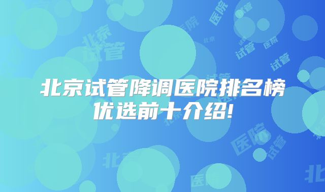 北京试管降调医院排名榜优选前十介绍!