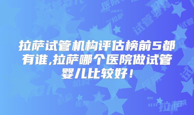 拉萨试管机构评估榜前5都有谁,拉萨哪个医院做试管婴儿比较好！