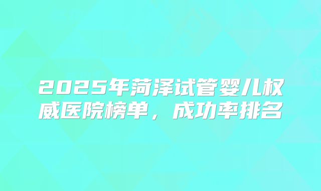 2025年菏泽试管婴儿权威医院榜单，成功率排名