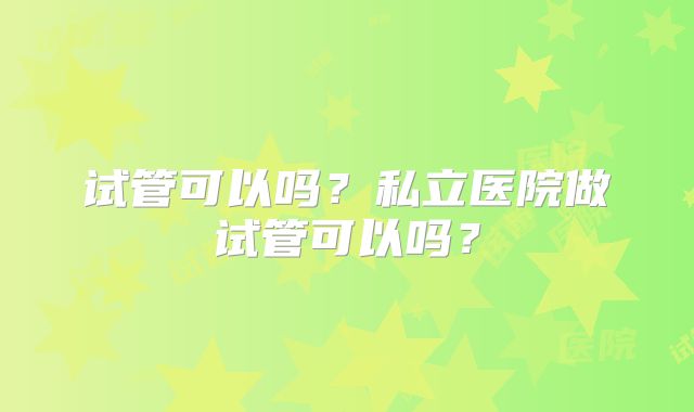 试管可以吗?私立医院做试管可以吗?