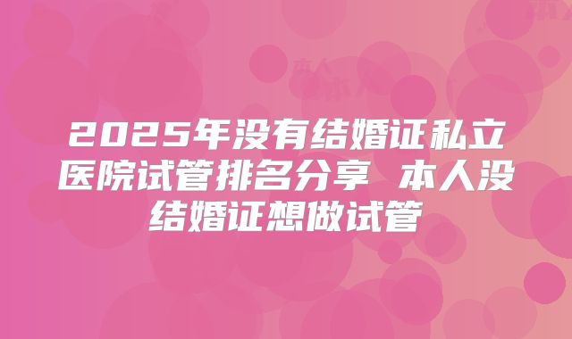 2025年没有结婚证私立医院试管排名分享 本人没结婚证想做试管