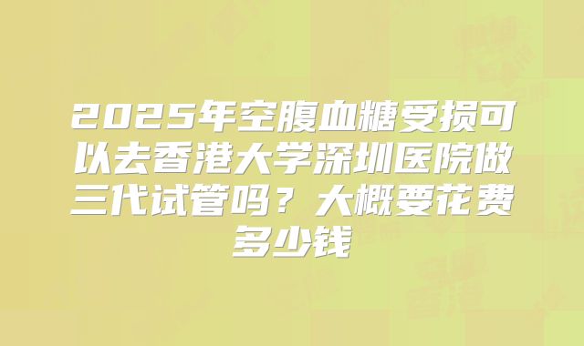 2025年空腹血糖受损可以去香港大学深圳医院做三代试管吗？大概要花费多少钱