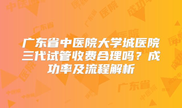 广东省中医院大学城医院三代试管收费合理吗？成功率及流程解析
