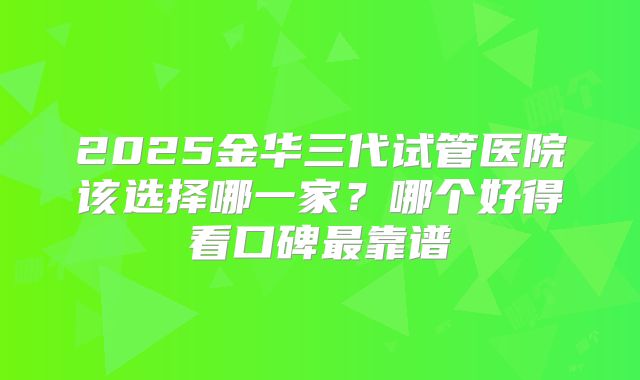 2025金华三代试管医院该选择哪一家？哪个好得看口碑最靠谱