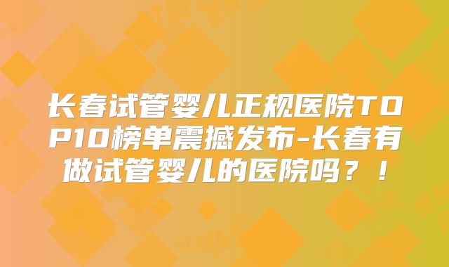 长春试管婴儿正规医院TOP10榜单震撼发布-长春有做试管婴儿的医院吗?!